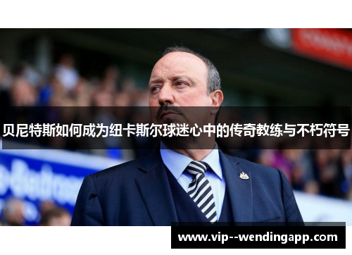 贝尼特斯如何成为纽卡斯尔球迷心中的传奇教练与不朽符号