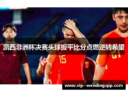 凯西非洲杯决赛头球扳平比分点燃逆转希望