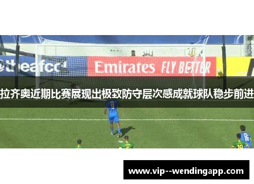 拉齐奥近期比赛展现出极致防守层次感成就球队稳步前进 拉齐奥近期比赛展现出极致防守层次感成就球队稳步前进