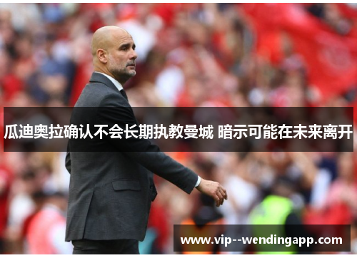 瓜迪奥拉确认不会长期执教曼城 暗示可能在未来离开