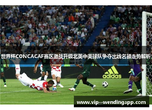 世界杯CONCACAF赛区激战升级北美中美球队争夺出线名额走势解析
