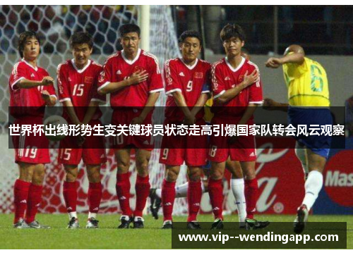 世界杯出线形势生变关键球员状态走高引爆国家队转会风云观察
