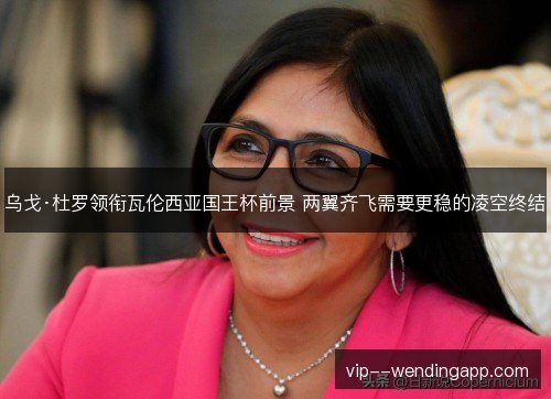 乌戈·杜罗领衔瓦伦西亚国王杯前景 两翼齐飞需要更稳的凌空终结 乌戈·杜罗领衔瓦伦西亚国王杯前景 两翼齐飞需要更稳的凌空终结